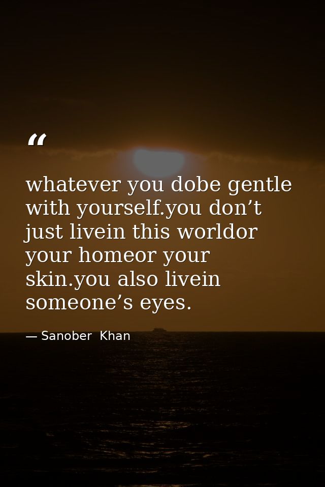 whatever you dobe gentle with yourself.you don’t just livein this worldor your homeor your skin.you also livein someone’ — Sanober  Khan