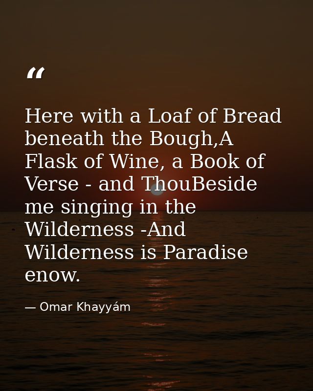 Here with a Loaf of Bread beneath the Bough,A Flask of Wine, a Book of Verse - and ThouBeside me singing in the Wilderne — Omar Khayyám