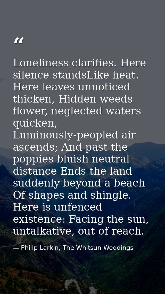 Loneliness clarifies. Here silence standsLike heat. Here leaves unnoticed thicken, Hidden weeds flower, neglected waters — Philip Larkin, The Whitsun Weddings