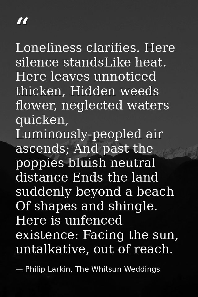 Loneliness clarifies. Here silence standsLike heat. Here leaves unnoticed thicken, Hidden weeds flower, neglected waters — Philip Larkin, The Whitsun Weddings