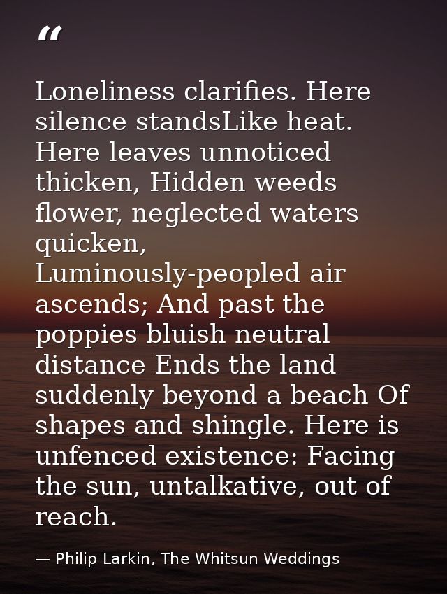 Loneliness clarifies. Here silence standsLike heat. Here leaves unnoticed thicken, Hidden weeds flower, neglected waters — Philip Larkin, The Whitsun Weddings