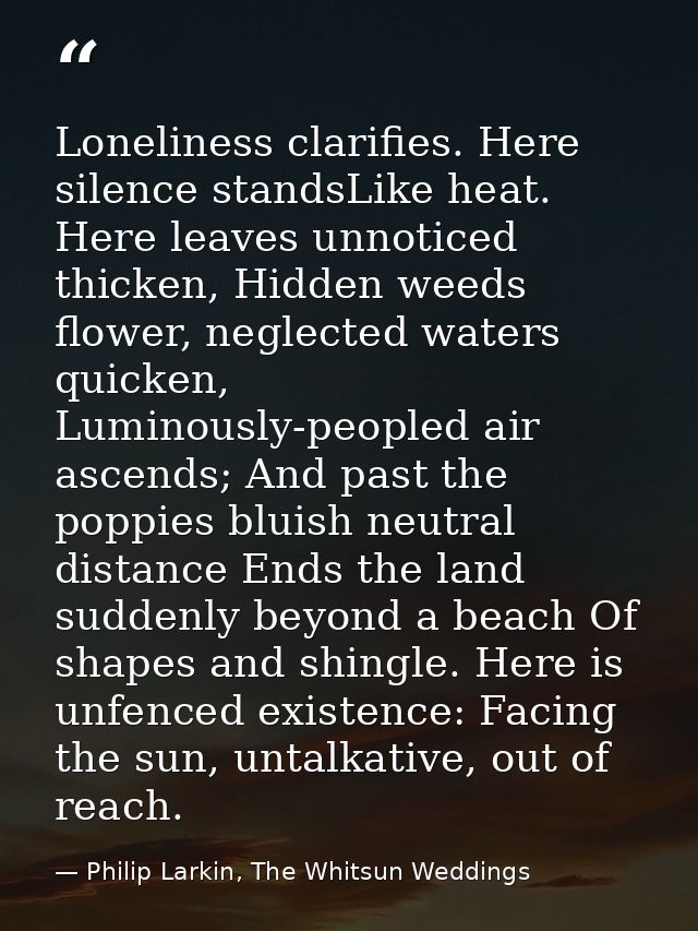 Loneliness clarifies. Here silence standsLike heat. Here leaves unnoticed thicken, Hidden weeds flower, neglected waters — Philip Larkin, The Whitsun Weddings