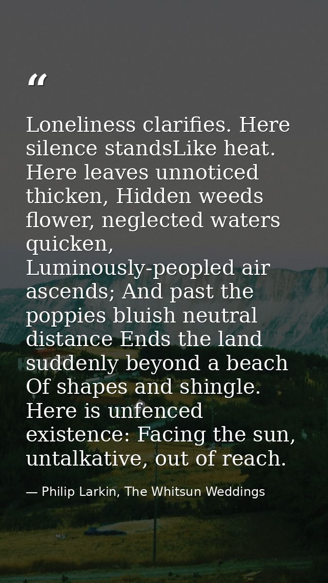 Loneliness clarifies. Here silence standsLike heat. Here leaves unnoticed thicken, Hidden weeds flower, neglected waters — Philip Larkin, The Whitsun Weddings