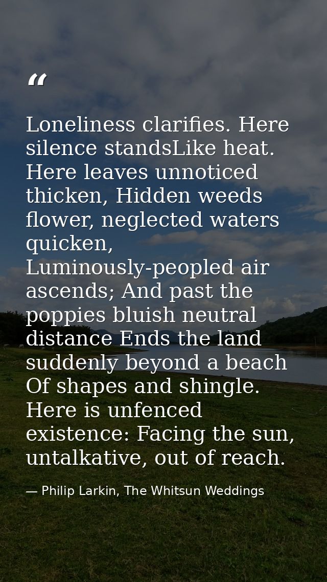Loneliness clarifies. Here silence standsLike heat. Here leaves unnoticed thicken, Hidden weeds flower, neglected waters — Philip Larkin, The Whitsun Weddings