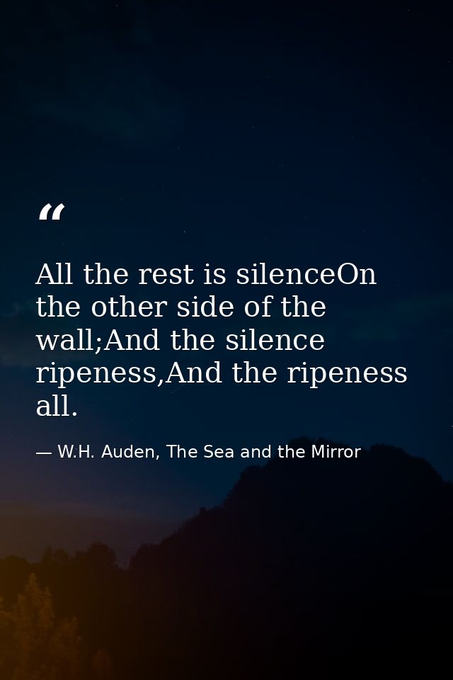 All the rest is silenceOn the other side of the wall;And the silence ripeness,And the ripeness all. — W.H. Auden, The Sea and the Mirror