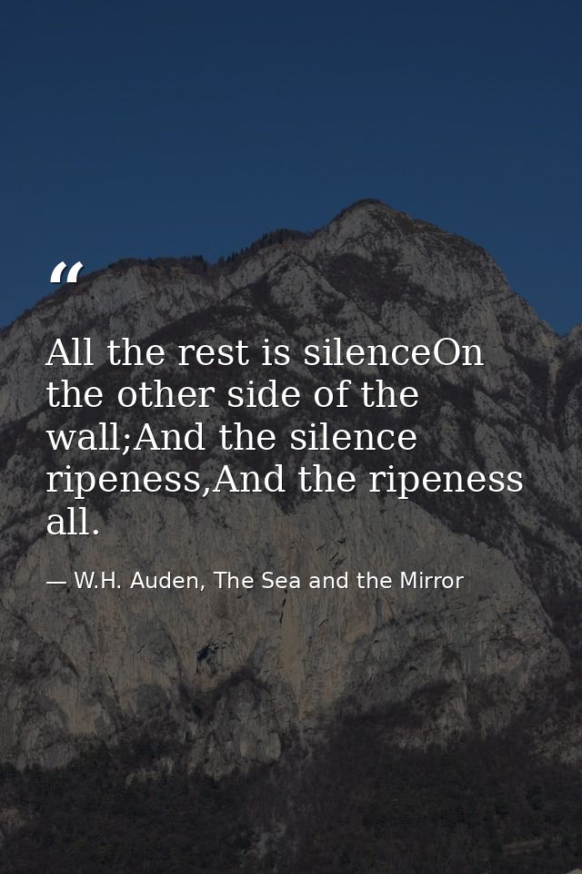 All the rest is silenceOn the other side of the wall;And the silence ripeness,And the ripeness all. — W.H. Auden, The Sea and the Mirror