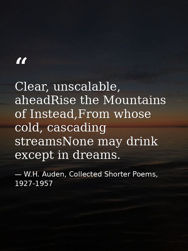 Clear, unscalable, aheadRise the Mountains of Instead,From whose cold, cascading streamsNone may drink except in dreams. — W.H. Auden, Collected Shorter Poems, 1927-1957
