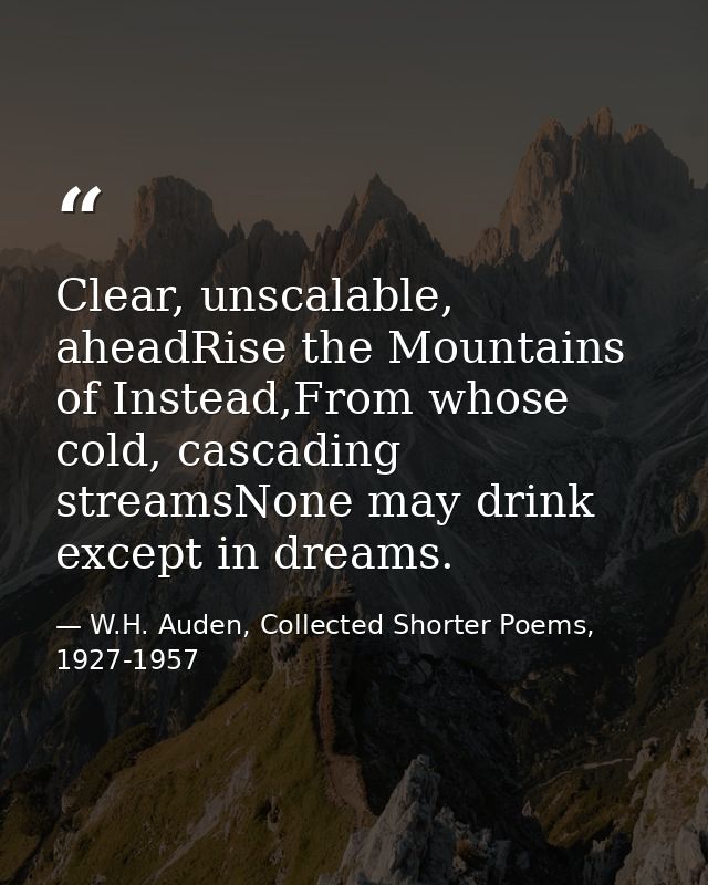 Clear, unscalable, aheadRise the Mountains of Instead,From whose cold, cascading streamsNone may drink except in dreams. — W.H. Auden, Collected Shorter Poems, 1927-1957