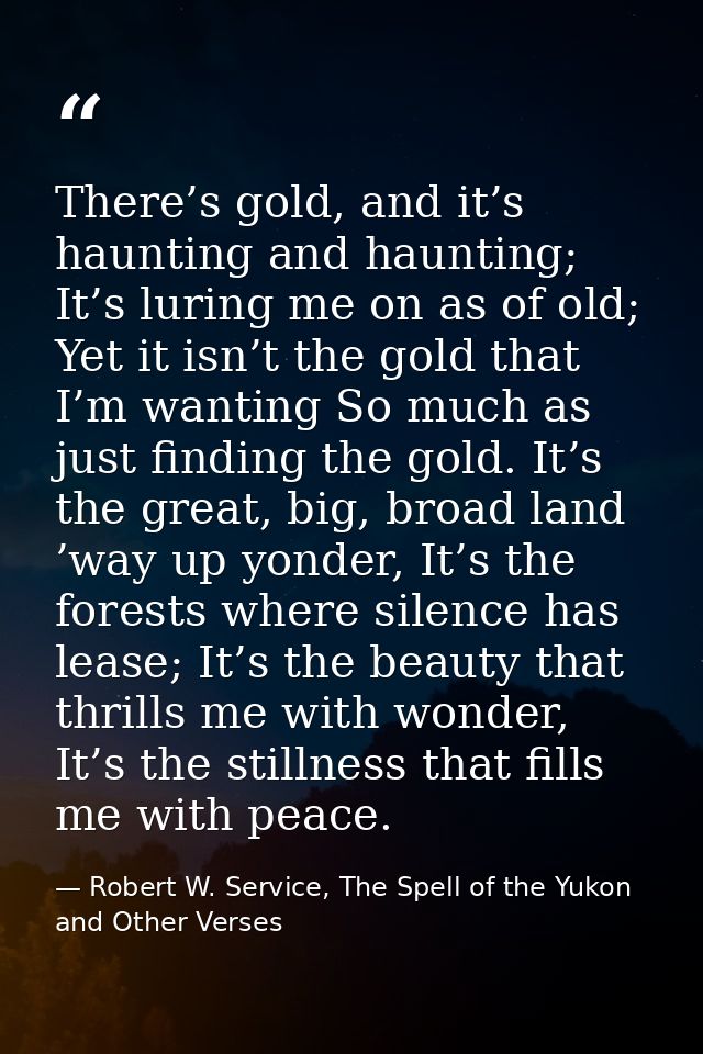 There’s gold, and it’s haunting and haunting; It’s luring me on as of old; Yet it isn’t the gold that I’m wanting So muc — Robert W. Service, The Spell of the Yukon and Other Verses