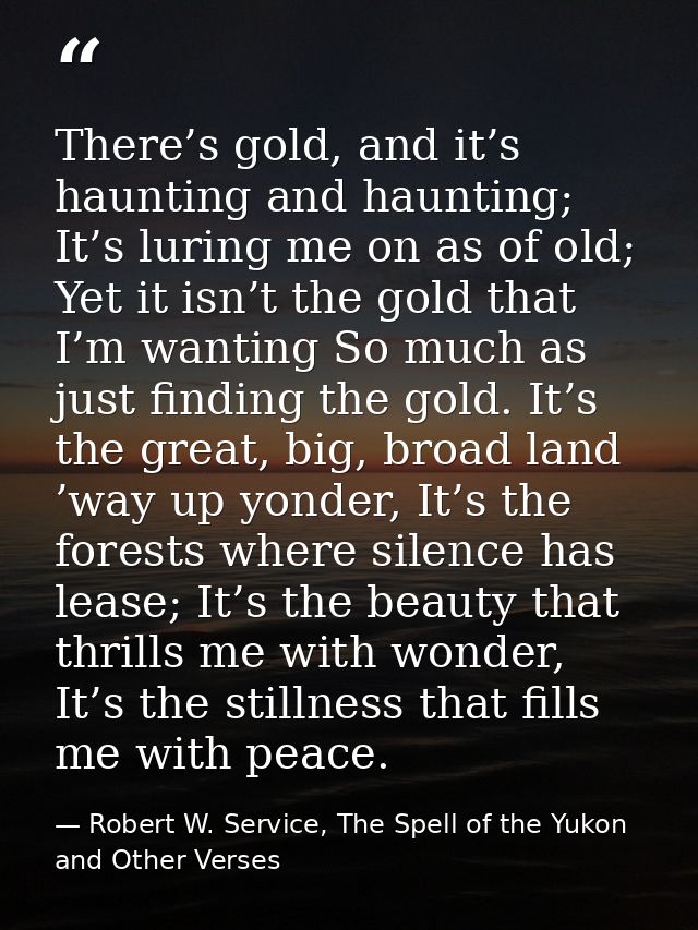 There’s gold, and it’s haunting and haunting; It’s luring me on as of old; Yet it isn’t the gold that I’m wanting So muc — Robert W. Service, The Spell of the Yukon and Other Verses