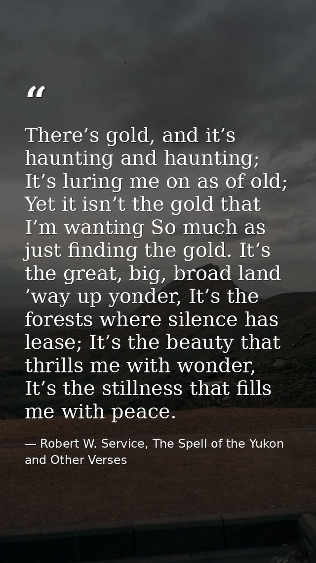 There’s gold, and it’s haunting and haunting; It’s luring me on as of old; Yet it isn’t the gold that I’m wanting So muc — Robert W. Service, The Spell of the Yukon and Other Verses