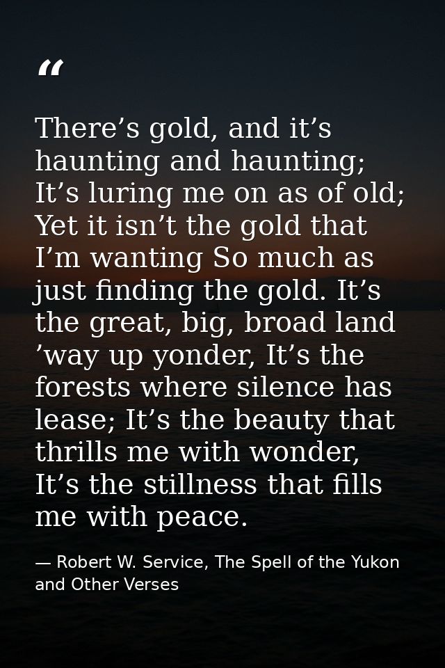 There’s gold, and it’s haunting and haunting; It’s luring me on as of old; Yet it isn’t the gold that I’m wanting So muc — Robert W. Service, The Spell of the Yukon and Other Verses