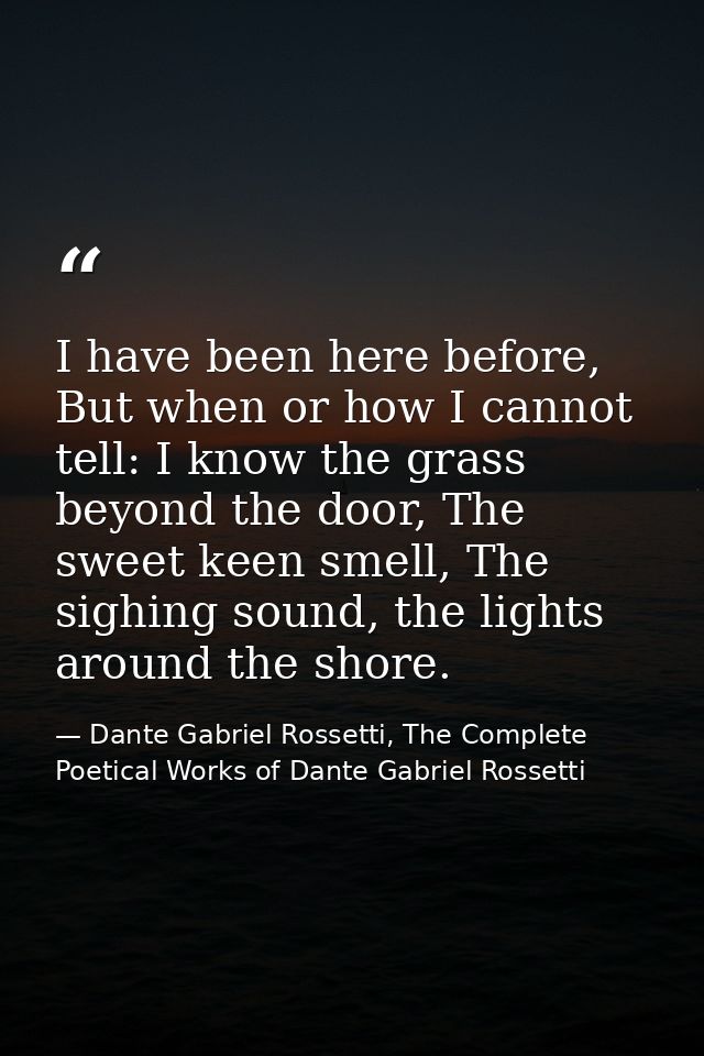 I have been here before, But when or how I cannot tell: I know the grass beyond the door, The sweet keen smell, The sigh — Dante Gabriel Rossetti, The Complete Poetical Works of Dante Gabriel Rossetti