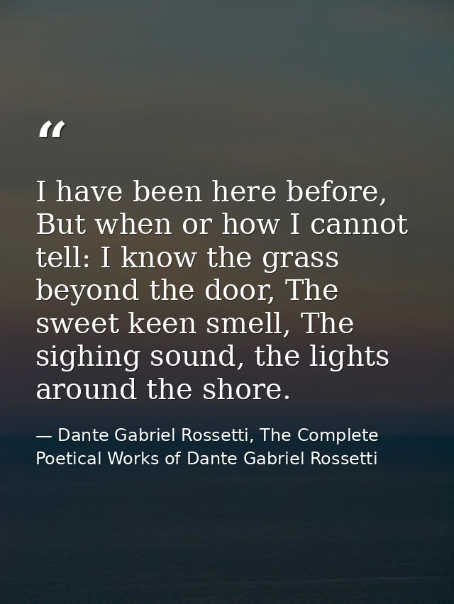 I have been here before, But when or how I cannot tell: I know the grass beyond the door, The sweet keen smell, The sigh — Dante Gabriel Rossetti, The Complete Poetical Works of Dante Gabriel Rossetti
