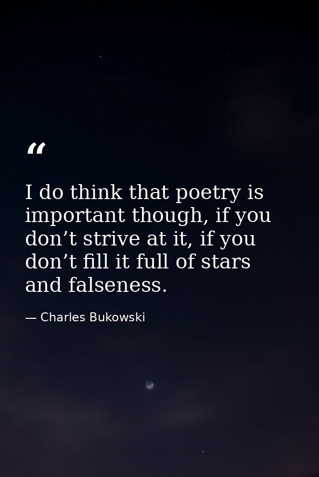 I do think that poetry is important though, if you don’t strive at it, if you don’t fill it full of stars and falseness. — Charles Bukowski