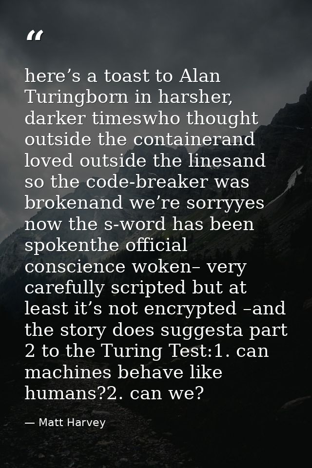here’s a toast to Alan Turingborn in harsher, darker timeswho thought outside the containerand loved outside the linesan — Matt Harvey