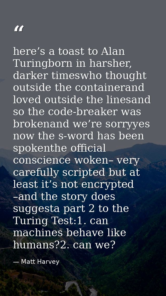 here’s a toast to Alan Turingborn in harsher, darker timeswho thought outside the containerand loved outside the linesan — Matt Harvey