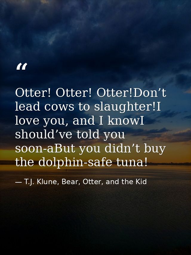 Otter! Otter! Otter!Don’t lead cows to slaughter!I love you, and I knowI should’ve told you soon-aBut you didn’t buy the — T.J. Klune, Bear, Otter, and the Kid