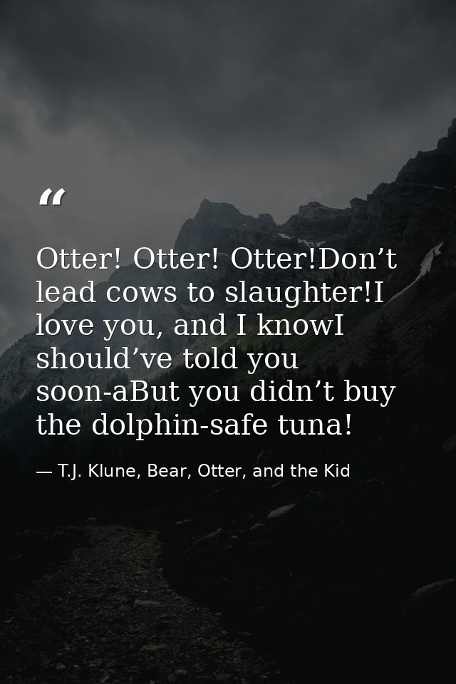 Otter! Otter! Otter!Don’t lead cows to slaughter!I love you, and I knowI should’ve told you soon-aBut you didn’t buy the — T.J. Klune, Bear, Otter, and the Kid