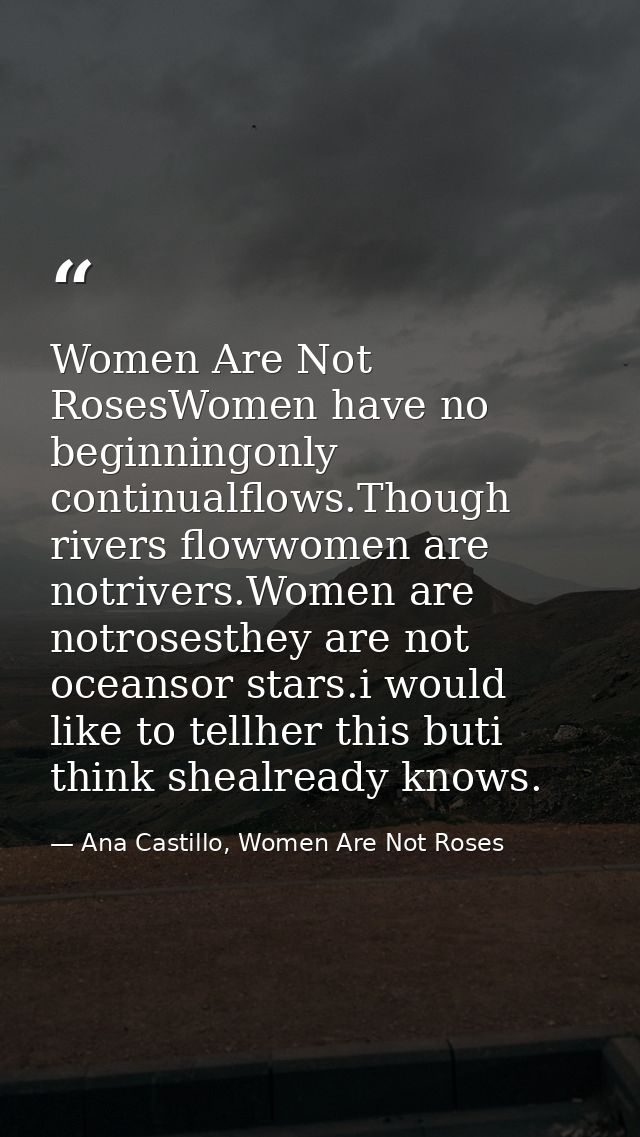 Women Are Not RosesWomen have no beginningonly continualflows.Though rivers flowwomen are notrivers.Women are notrosesth — Ana Castillo, Women Are Not Roses