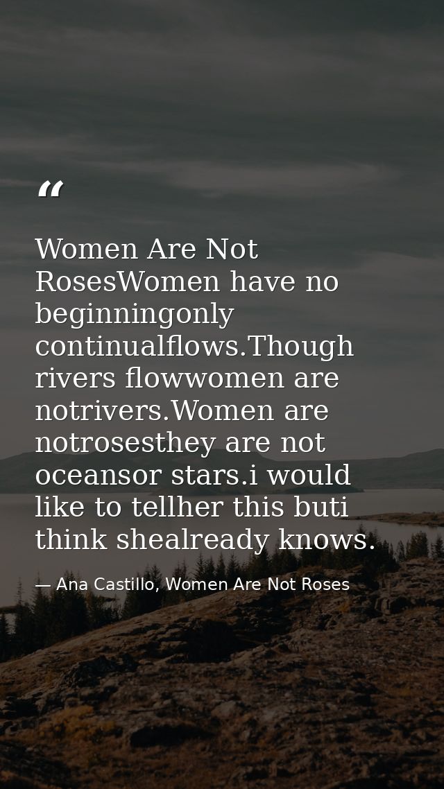 Women Are Not RosesWomen have no beginningonly continualflows.Though rivers flowwomen are notrivers.Women are notrosesth — Ana Castillo, Women Are Not Roses