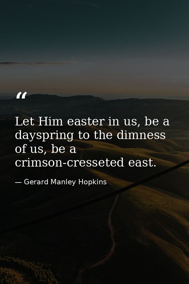 Let Him easter in us, be a dayspring to the dimness of us, be a crimson-cresseted east. — Gerard Manley Hopkins