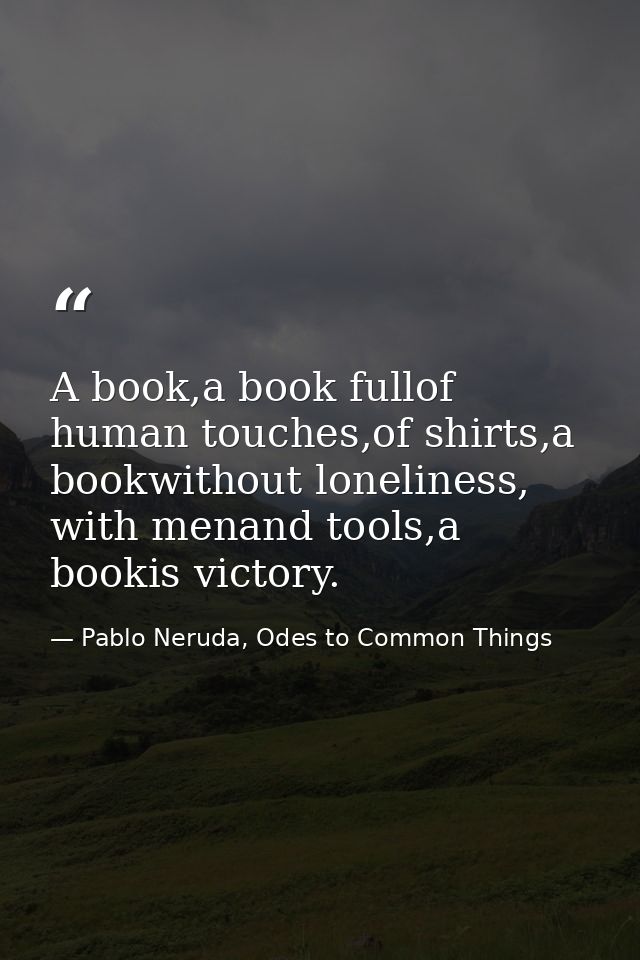 A book,a book fullof human touches,of shirts,a bookwithout loneliness, with menand tools,a bookis victory. — Pablo Neruda, Odes to Common Things