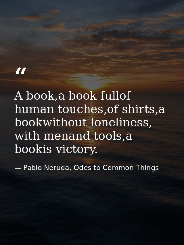 A book,a book fullof human touches,of shirts,a bookwithout loneliness, with menand tools,a bookis victory. — Pablo Neruda, Odes to Common Things