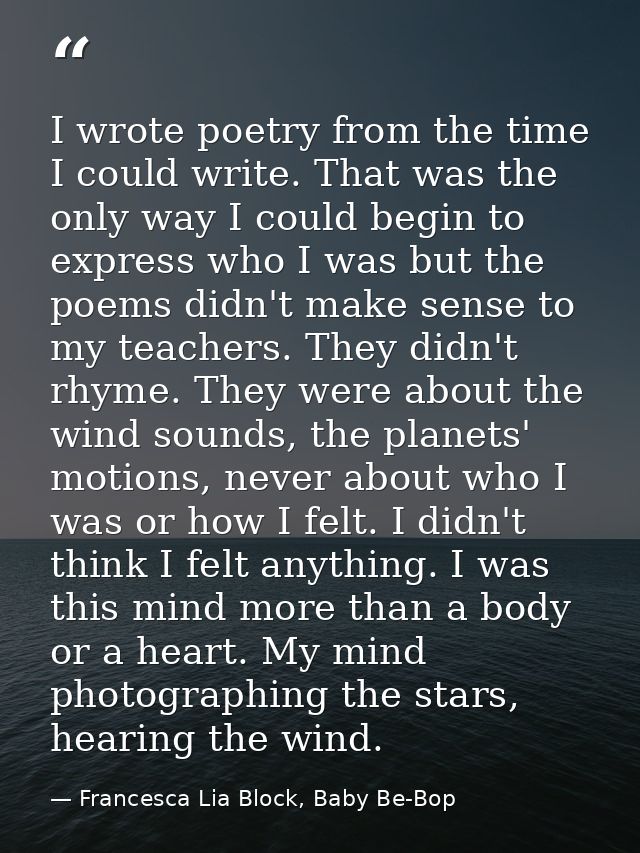 I wrote poetry from the time I could write. That was the only way I could begin to express who I was but the poems didn' — Francesca Lia Block, Baby Be-Bop