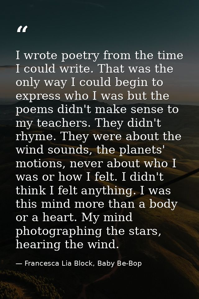 I wrote poetry from the time I could write. That was the only way I could begin to express who I was but the poems didn' — Francesca Lia Block, Baby Be-Bop