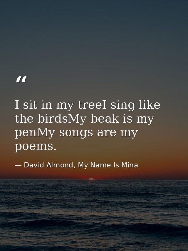 I sit in my treeI sing like the birdsMy beak is my penMy songs are my poems. — David Almond, My Name Is Mina