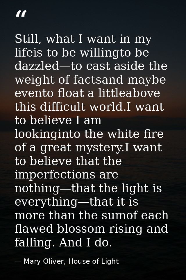 Still, what I want in my lifeis to be willingto be dazzled—to cast aside the weight of factsand maybe evento float a lit — Mary Oliver, House of Light