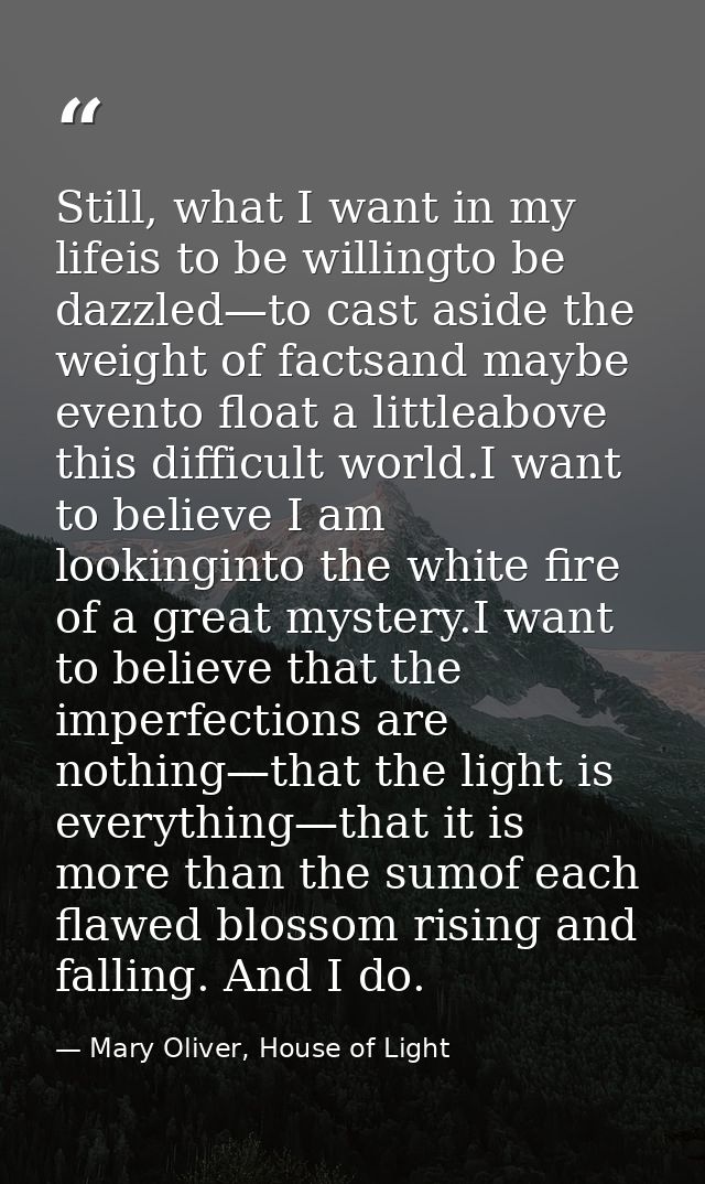 Still, what I want in my lifeis to be willingto be dazzled—to cast aside the weight of factsand maybe evento float a lit — Mary Oliver, House of Light