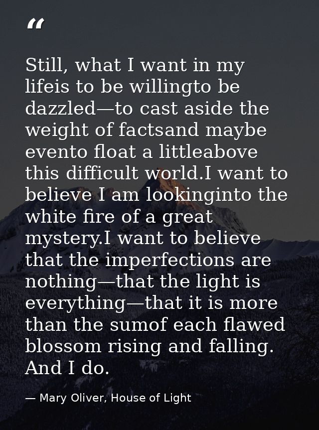 Still, what I want in my lifeis to be willingto be dazzled—to cast aside the weight of factsand maybe evento float a lit — Mary Oliver, House of Light