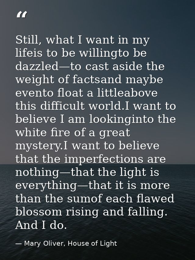 Still, what I want in my lifeis to be willingto be dazzled—to cast aside the weight of factsand maybe evento float a lit — Mary Oliver, House of Light