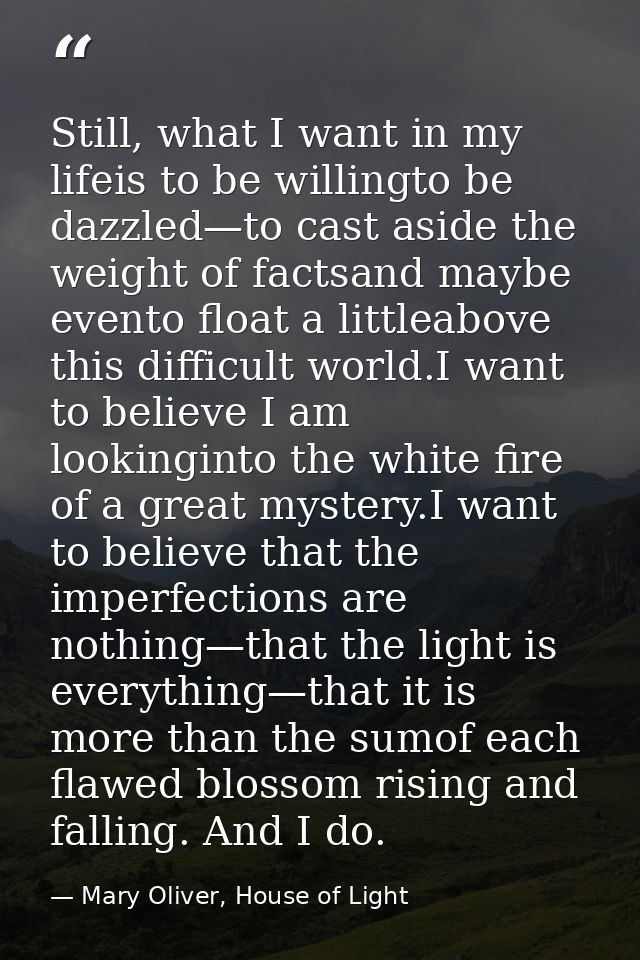 Still, what I want in my lifeis to be willingto be dazzled—to cast aside the weight of factsand maybe evento float a lit — Mary Oliver, House of Light