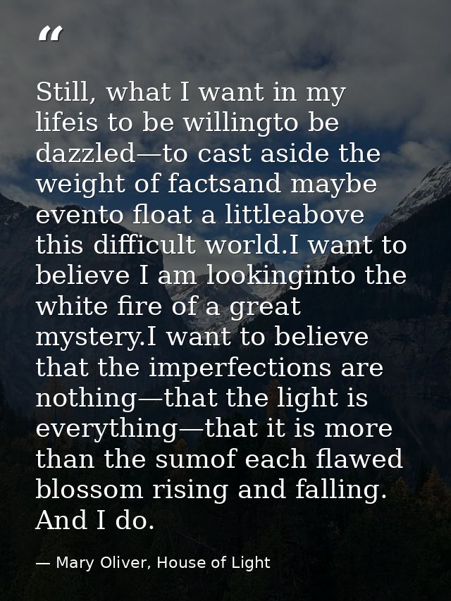 Still, what I want in my lifeis to be willingto be dazzled—to cast aside the weight of factsand maybe evento float a lit — Mary Oliver, House of Light
