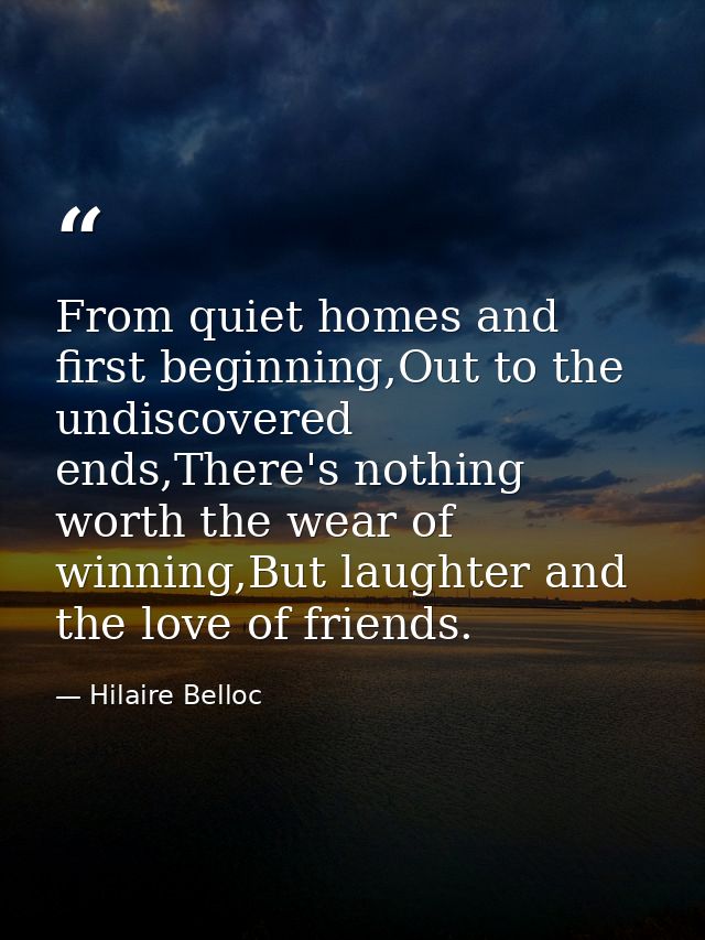 From quiet homes and first beginning,Out to the undiscovered ends,There's nothing worth the wear of winning,But laughter — Hilaire Belloc