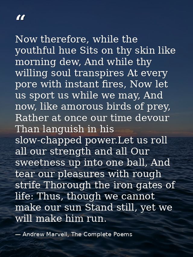 Now therefore, while the youthful hue Sits on thy skin like morning dew, And while thy willing soul transpires At every  — Andrew Marvell, The Complete Poems