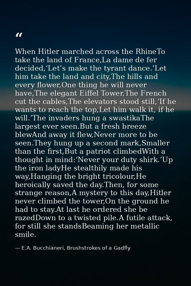 When Hitler marched across the RhineTo take the land of France,La dame de fer decided,‘Let’s make the tyrant dance.’Let  — E.A. Bucchianeri, Brushstrokes of a Gadfly