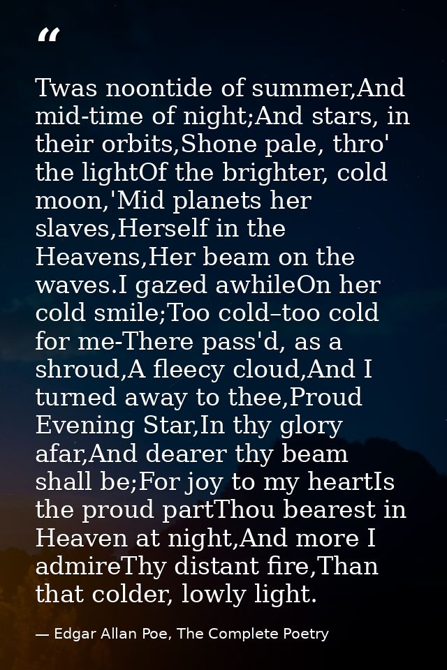 Twas noontide of summer,And mid-time of night;And stars, in their orbits,Shone pale, thro' the lightOf the brighter, col — Edgar Allan Poe, The Complete Poetry