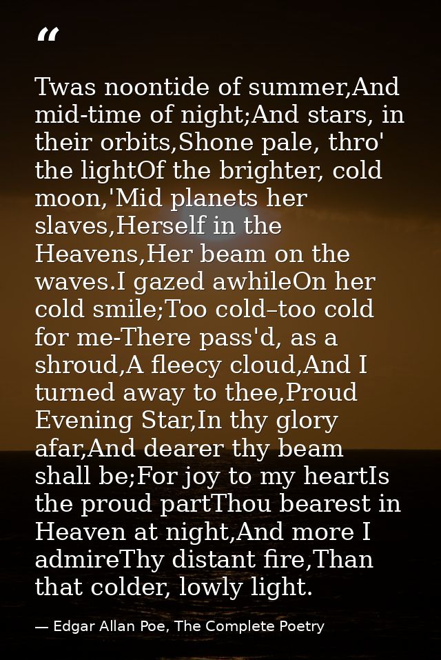 Twas noontide of summer,And mid-time of night;And stars, in their orbits,Shone pale, thro' the lightOf the brighter, col — Edgar Allan Poe, The Complete Poetry