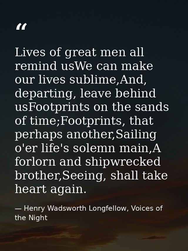 Lives of great men all remind usWe can make our lives sublime,And, departing, leave behind usFootprints on the sands of  — Henry Wadsworth Longfellow, Voices of the Night