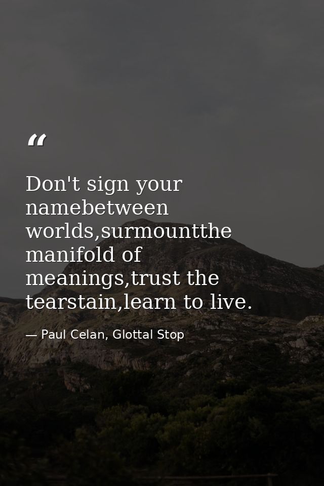 Don't sign your namebetween worlds,surmountthe manifold of meanings,trust the tearstain,learn to live. — Paul Celan, Glottal Stop