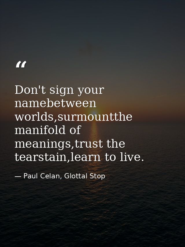 Don't sign your namebetween worlds,surmountthe manifold of meanings,trust the tearstain,learn to live. — Paul Celan, Glottal Stop