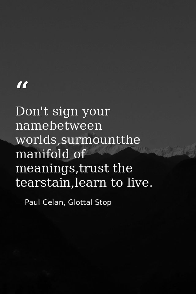 Don't sign your namebetween worlds,surmountthe manifold of meanings,trust the tearstain,learn to live. — Paul Celan, Glottal Stop