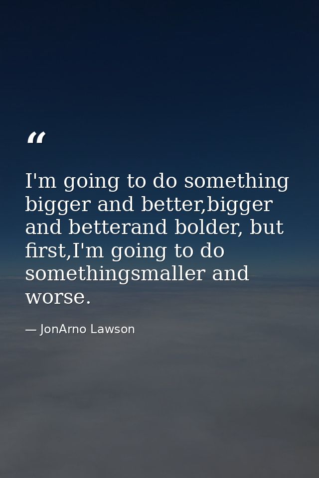 I'm going to do something bigger and better,bigger and betterand bolder, but first,I'm going to do somethingsmaller and  — JonArno Lawson