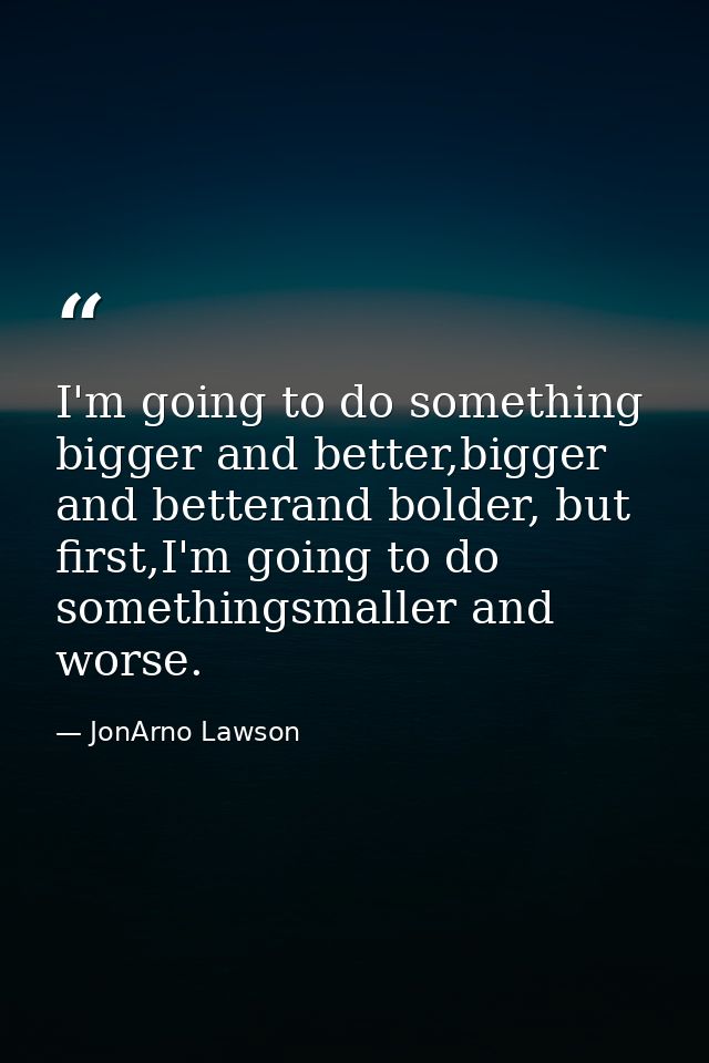 I'm going to do something bigger and better,bigger and betterand bolder, but first,I'm going to do somethingsmaller and  — JonArno Lawson