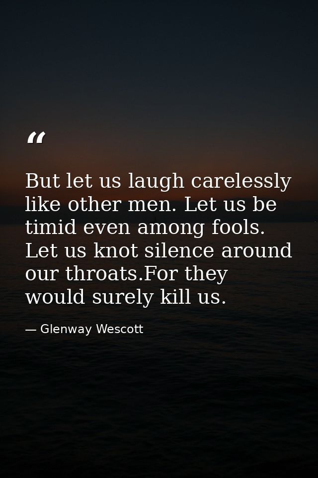But let us laugh carelessly like other men. Let us be timid even among fools. Let us knot silence around our throats.For — Glenway Wescott