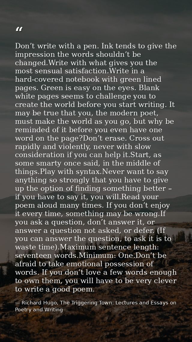 Don’t write with a pen. Ink tends to give the impression the words shouldn’t be changed.Write with what gives you the mo — Richard Hugo, The Triggering Town: Lectures and Essays on Poetry and Writing